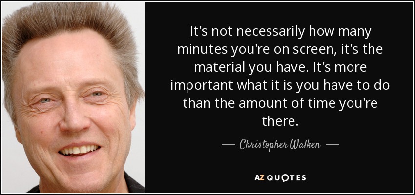 It's not necessarily how many minutes you're on screen, it's the material you have. It's more important what it is you have to do than the amount of time you're there. - Christopher Walken