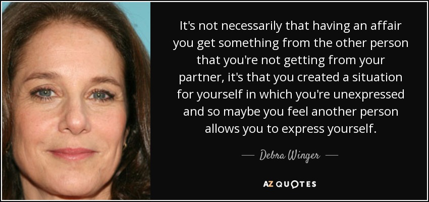 It's not necessarily that having an affair you get something from the other person that you're not getting from your partner, it's that you created a situation for yourself in which you're unexpressed and so maybe you feel another person allows you to express yourself. - Debra Winger
