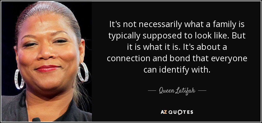 It's not necessarily what a family is typically supposed to look like. But it is what it is. It's about a connection and bond that everyone can identify with. - Queen Latifah