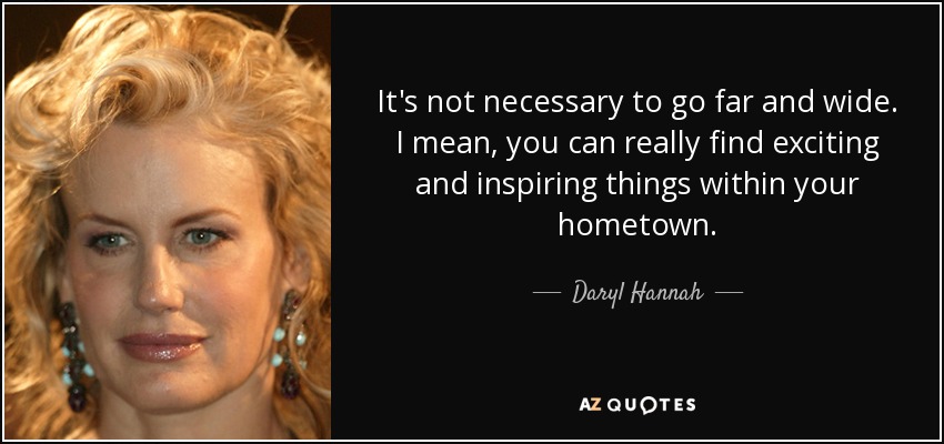 It's not necessary to go far and wide. I mean, you can really find exciting and inspiring things within your hometown. - Daryl Hannah