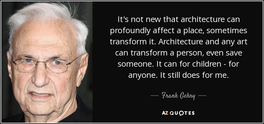 It's not new that architecture can profoundly affect a place, sometimes transform it. Architecture and any art can transform a person, even save someone. It can for children - for anyone. It still does for me. - Frank Gehry