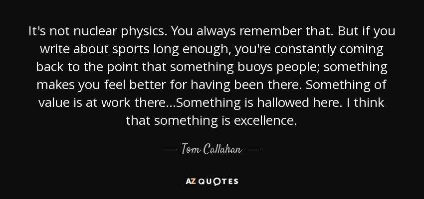 It's not nuclear physics. You always remember that. But if you write about sports long enough, you're constantly coming back to the point that something buoys people; something makes you feel better for having been there. Something of value is at work there...Something is hallowed here. I think that something is excellence. - Tom Callahan