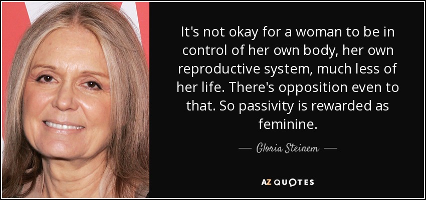 It's not okay for a woman to be in control of her own body, her own reproductive system, much less of her life. There's opposition even to that. So passivity is rewarded as feminine. - Gloria Steinem