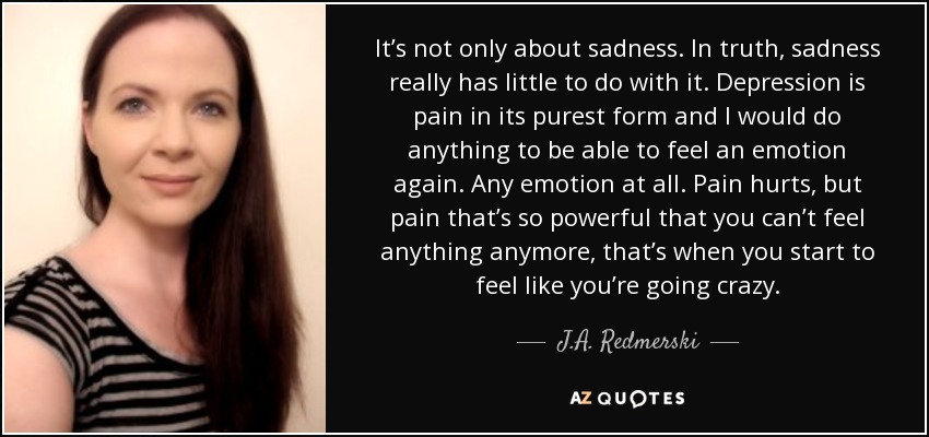 It’s not only about sadness. In truth, sadness really has little to do with it. Depression is pain in its purest form and I would do anything to be able to feel an emotion again. Any emotion at all. Pain hurts, but pain that’s so powerful that you can’t feel anything anymore, that’s when you start to feel like you’re going crazy. - J.A. Redmerski