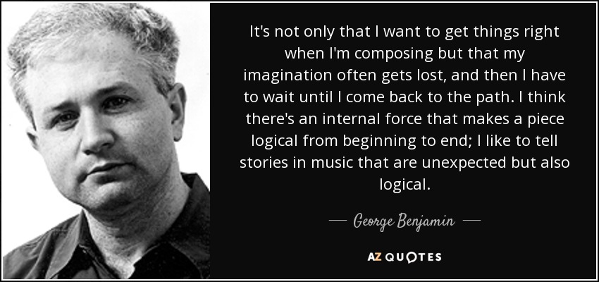 It's not only that I want to get things right when I'm composing but that my imagination often gets lost, and then I have to wait until I come back to the path. I think there's an internal force that makes a piece logical from beginning to end; I like to tell stories in music that are unexpected but also logical. - George Benjamin