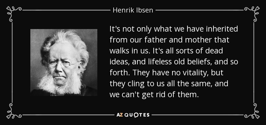 It's not only what we have inherited from our father and mother that walks in us. It's all sorts of dead ideas, and lifeless old beliefs, and so forth. They have no vitality, but they cling to us all the same, and we can't get rid of them. - Henrik Ibsen