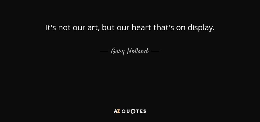 It's not our art, but our heart that's on display. - Gary Holland
