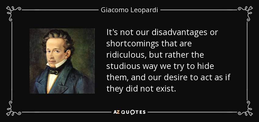 It's not our disadvantages or shortcomings that are ridiculous, but rather the studious way we try to hide them, and our desire to act as if they did not exist. - Giacomo Leopardi