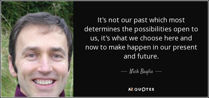 It's not our past which most determines the possibilities open to us, it's what we choose here and now to make happen in our present and future. - Nick Baylis