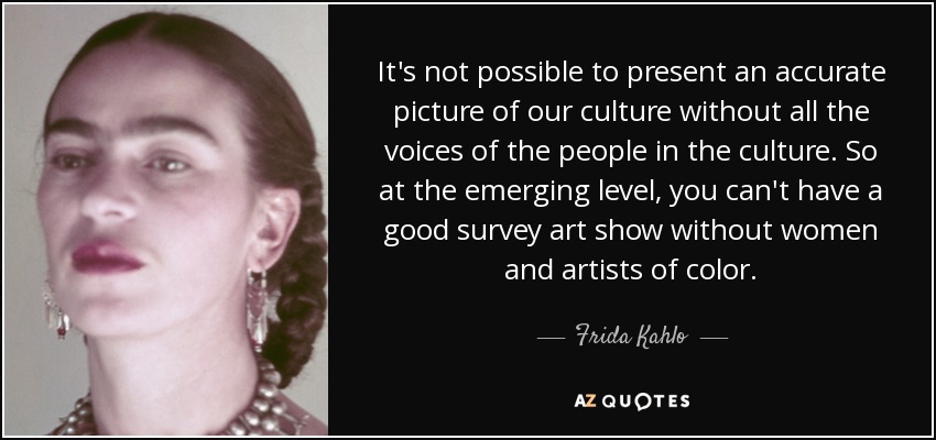 It's not possible to present an accurate picture of our culture without all the voices of the people in the culture. So at the emerging level, you can't have a good survey art show without women and artists of color. - Frida Kahlo