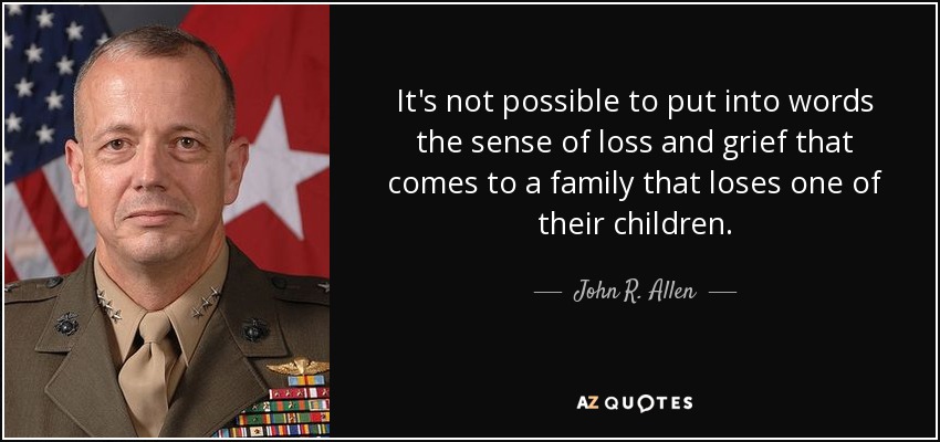 It's not possible to put into words the sense of loss and grief that comes to a family that loses one of their children. - John R. Allen