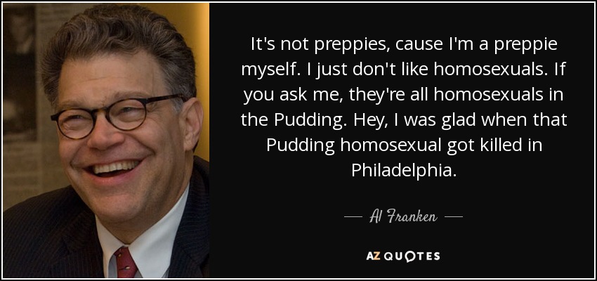 It's not preppies, cause I'm a preppie myself. I just don't like homosexuals. If you ask me, they're all homosexuals in the Pudding. Hey, I was glad when that Pudding homosexual got killed in Philadelphia. - Al Franken