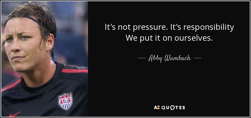 It's not pressure. It's responsibility We put it on ourselves. - Abby Wambach