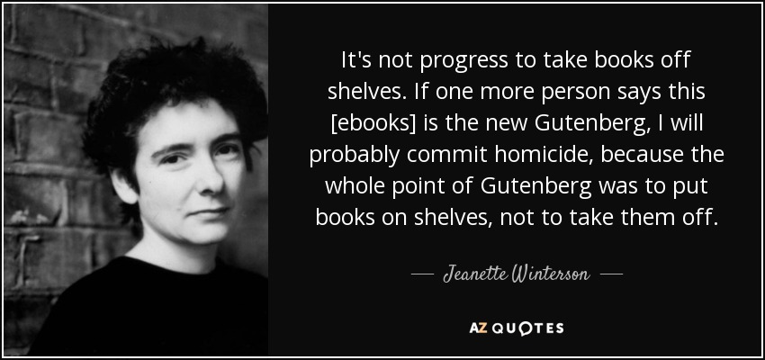 It's not progress to take books off shelves. If one more person says this [ebooks] is the new Gutenberg, I will probably commit homicide, because the whole point of Gutenberg was to put books on shelves, not to take them off. - Jeanette Winterson