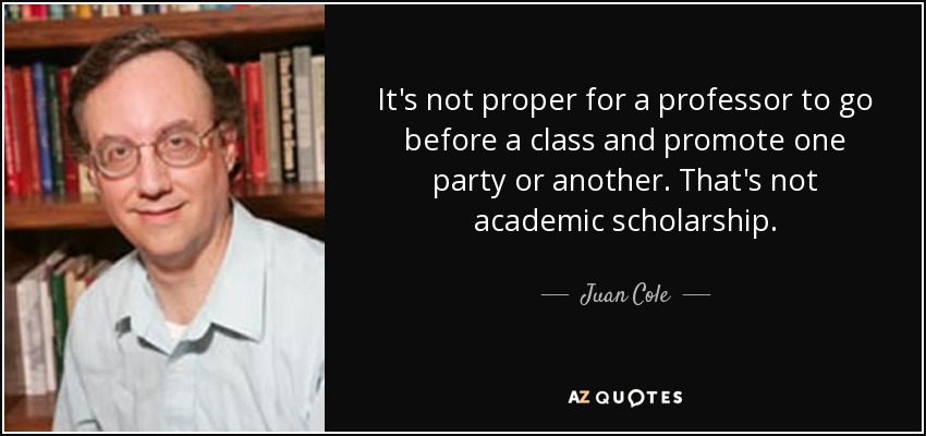 It's not proper for a professor to go before a class and promote one party or another. That's not academic scholarship. - Juan Cole