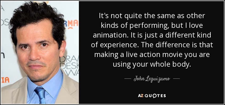 It's not quite the same as other kinds of performing, but I love animation. It is just a different kind of experience. The difference is that making a live action movie you are using your whole body. - John Leguizamo