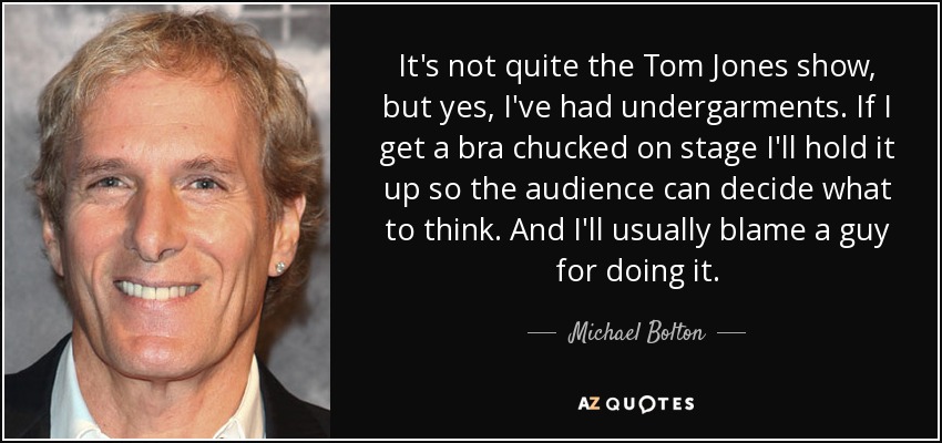 It's not quite the Tom Jones show, but yes, I've had undergarments. If I get a bra chucked on stage I'll hold it up so the audience can decide what to think. And I'll usually blame a guy for doing it. - Michael Bolton
