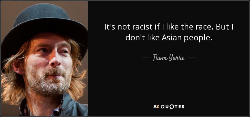 It's not racist if I like the race. But I don't like Asian people. - Thom Yorke