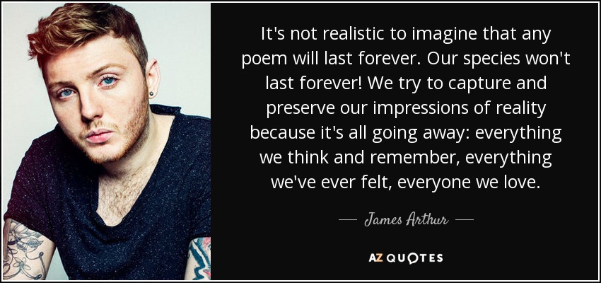 It's not realistic to imagine that any poem will last forever. Our species won't last forever! We try to capture and preserve our impressions of reality because it's all going away: everything we think and remember, everything we've ever felt, everyone we love. - James Arthur