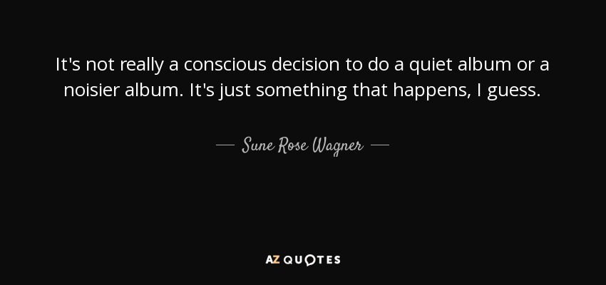 It's not really a conscious decision to do a quiet album or a noisier album. It's just something that happens, I guess. - Sune Rose Wagner
