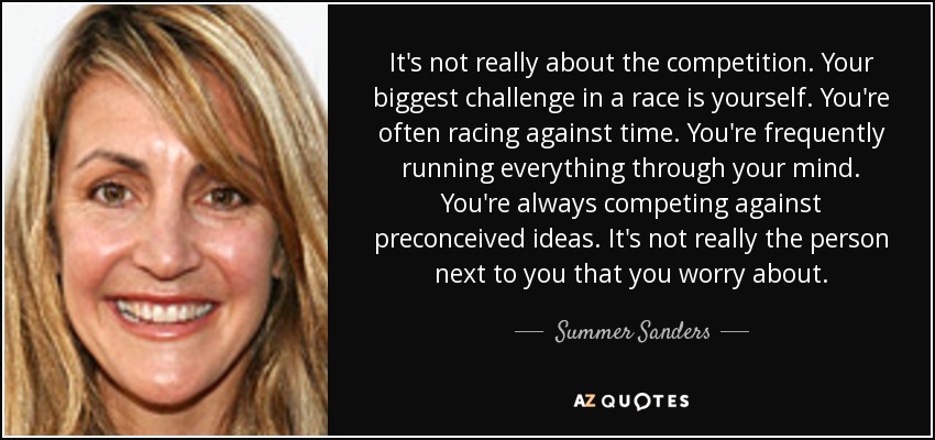 It's not really about the competition. Your biggest challenge in a race is yourself. You're often racing against time. You're frequently running everything through your mind. You're always competing against preconceived ideas. It's not really the person next to you that you worry about. - Summer Sanders