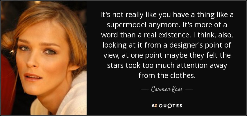 It's not really like you have a thing like a supermodel anymore. It's more of a word than a real existence. I think, also, looking at it from a designer's point of view, at one point maybe they felt the stars took too much attention away from the clothes. - Carmen Kass