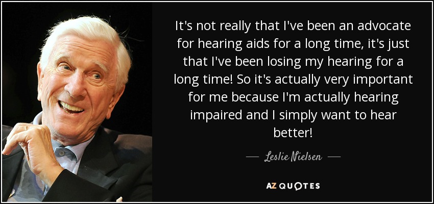 It's not really that I've been an advocate for hearing aids for a long time, it's just that I've been losing my hearing for a long time! So it's actually very important for me because I'm actually hearing impaired and I simply want to hear better! - Leslie Nielsen