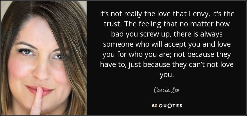 It’s not really the love that I envy, it’s the trust. The feeling that no matter how bad you screw up, there is always someone who will accept you and love you for who you are; not because they have to, just because they can’t not love you. - Cassia Leo