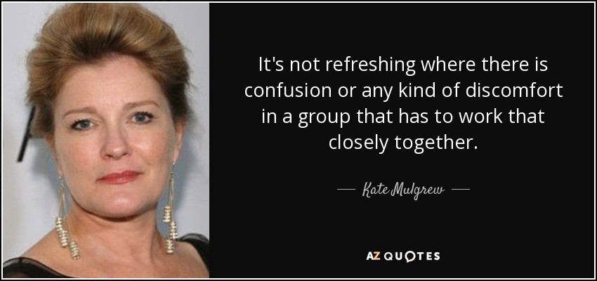 It's not refreshing where there is confusion or any kind of discomfort in a group that has to work that closely together. - Kate Mulgrew
