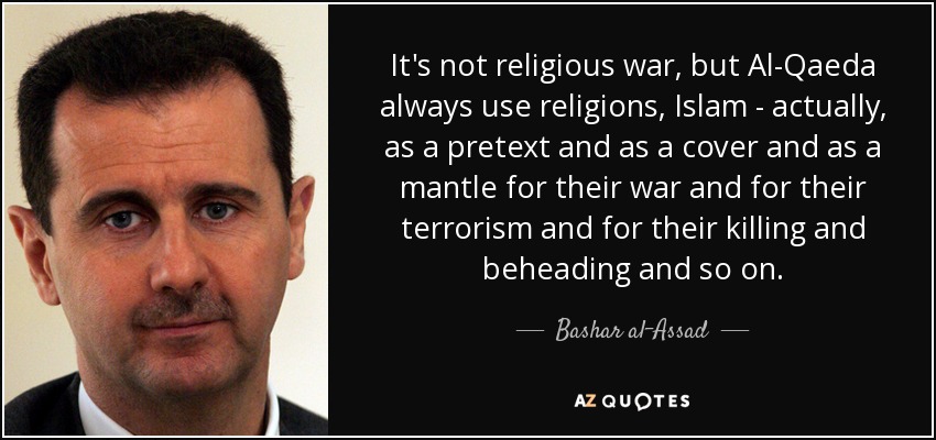 It's not religious war, but Al-Qaeda always use religions, Islam - actually, as a pretext and as a cover and as a mantle for their war and for their terrorism and for their killing and beheading and so on. - Bashar al-Assad