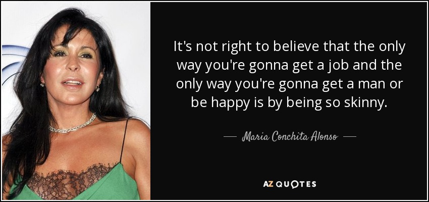 It's not right to believe that the only way you're gonna get a job and the only way you're gonna get a man or be happy is by being so skinny. - Maria Conchita Alonso