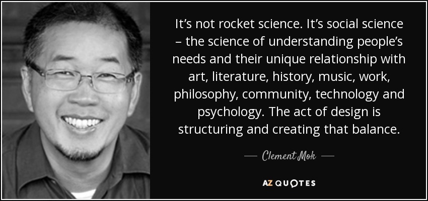 It’s not rocket science. It’s social science – the science of understanding people’s needs and their unique relationship with art, literature, history, music, work, philosophy, community, technology and psychology. The act of design is structuring and creating that balance. - Clement Mok