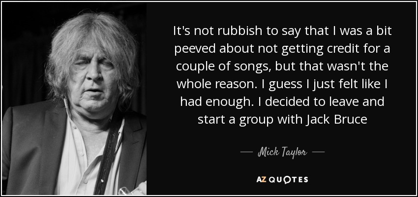 It's not rubbish to say that I was a bit peeved about not getting credit for a couple of songs, but that wasn't the whole reason. I guess I just felt like I had enough. I decided to leave and start a group with Jack Bruce - Mick Taylor