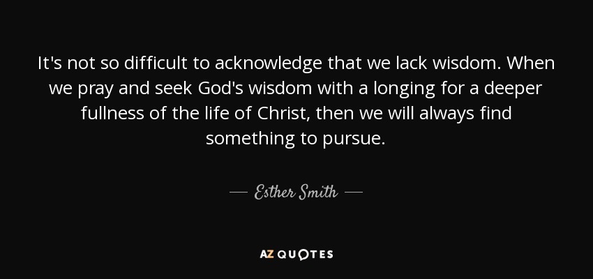 It's not so difficult to acknowledge that we lack wisdom. When we pray and seek God's wisdom with a longing for a deeper fullness of the life of Christ, then we will always find something to pursue. - Esther Smith