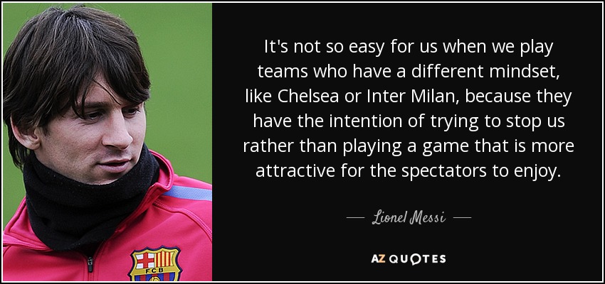 It's not so easy for us when we play teams who have a different mindset, like Chelsea or Inter Milan, because they have the intention of trying to stop us rather than playing a game that is more attractive for the spectators to enjoy. - Lionel Messi
