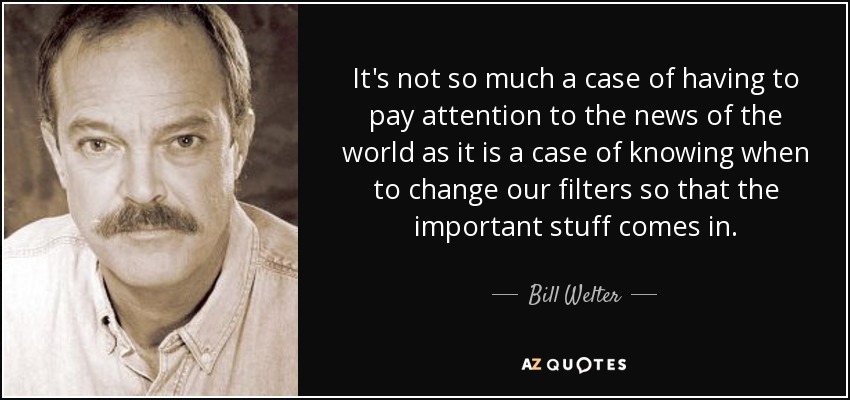 It's not so much a case of having to pay attention to the news of the world as it is a case of knowing when to change our filters so that the important stuff comes in. - Bill Welter