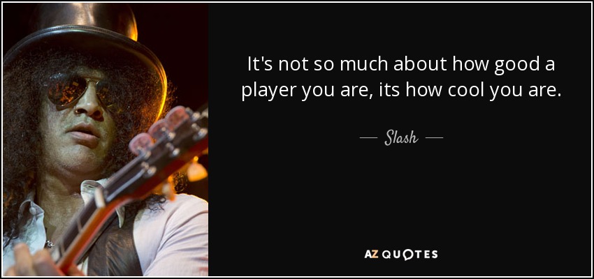 It's not so much about how good a player you are, its how cool you are. - Slash