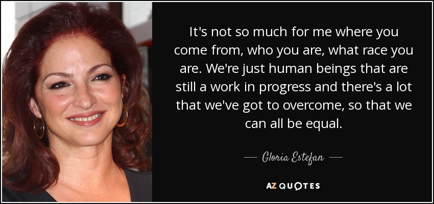 It's not so much for me where you come from, who you are, what race you are. We're just human beings that are still a work in progress and there's a lot that we've got to overcome, so that we can all be equal. - Gloria Estefan