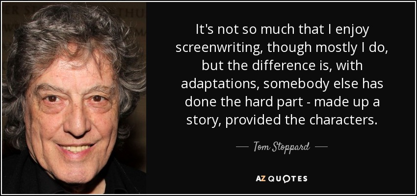 It's not so much that I enjoy screenwriting, though mostly I do, but the difference is, with adaptations, somebody else has done the hard part - made up a story, provided the characters. - Tom Stoppard