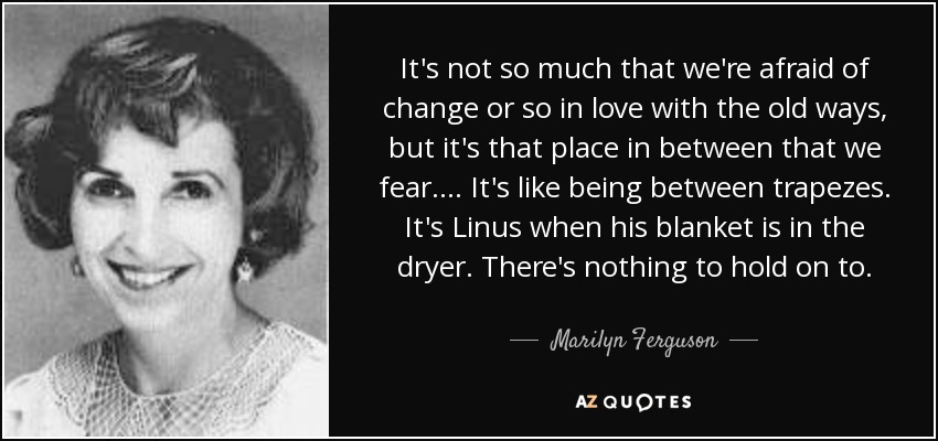 It's not so much that we're afraid of change or so in love with the old ways, but it's that place in between that we fear . . . . It's like being between trapezes. It's Linus when his blanket is in the dryer. There's nothing to hold on to. - Marilyn Ferguson