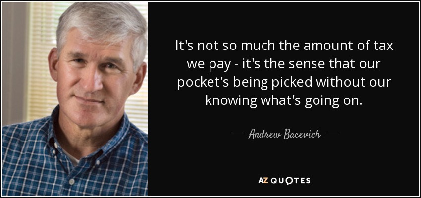 It's not so much the amount of tax we pay - it's the sense that our pocket's being picked without our knowing what's going on. - Andrew Bacevich