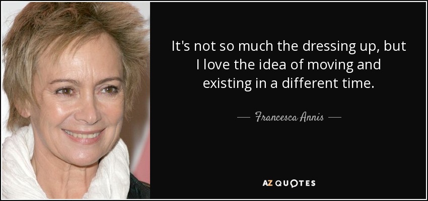 It's not so much the dressing up, but I love the idea of moving and existing in a different time. - Francesca Annis