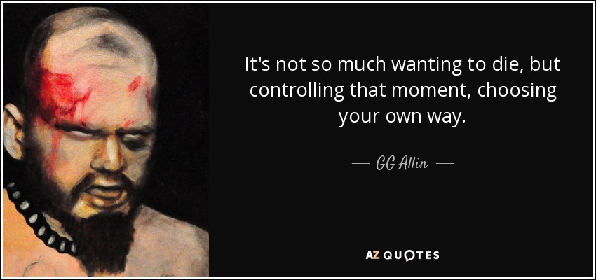 It's not so much wanting to die, but controlling that moment, choosing your own way. - GG Allin