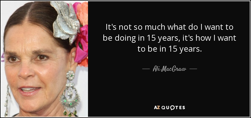 It's not so much what do I want to be doing in 15 years, it's how I want to be in 15 years. - Ali MacGraw