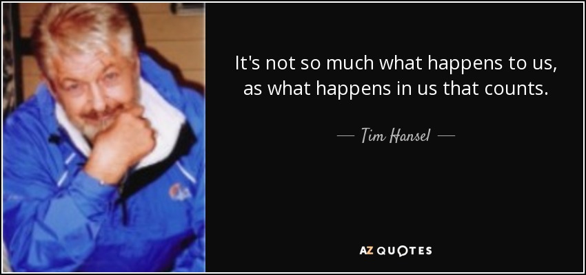 It's not so much what happens to us, as what happens in us that counts. - Tim Hansel