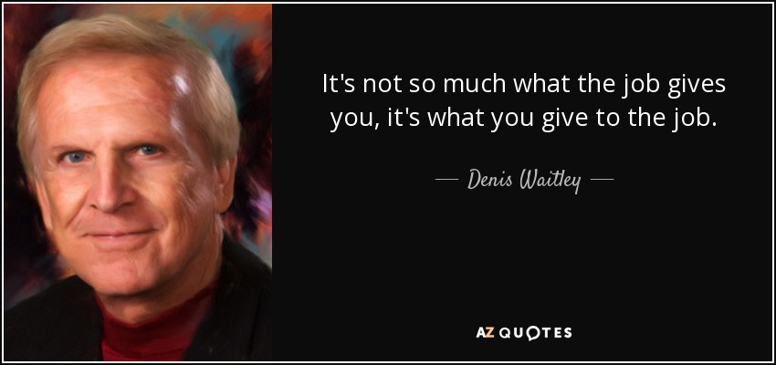 It's not so much what the job gives you, it's what you give to the job. - Denis Waitley