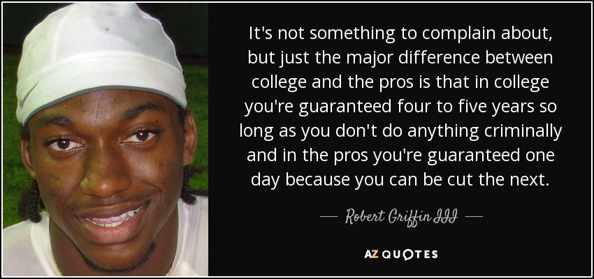 It's not something to complain about, but just the major difference between college and the pros is that in college you're guaranteed four to five years so long as you don't do anything criminally and in the pros you're guaranteed one day because you can be cut the next. - Robert Griffin III