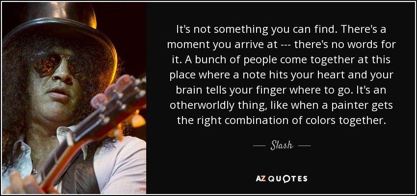 It's not something you can find. There's a moment you arrive at --- there's no words for it. A bunch of people come together at this place where a note hits your heart and your brain tells your finger where to go. It's an otherworldly thing, like when a painter gets the right combination of colors together. - Slash