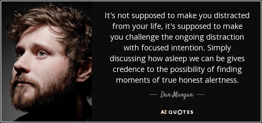 It's not supposed to make you distracted from your life, it's supposed to make you challenge the ongoing distraction with focused intention. Simply discussing how asleep we can be gives credence to the possibility of finding moments of true honest alertness. - Dan Mangan