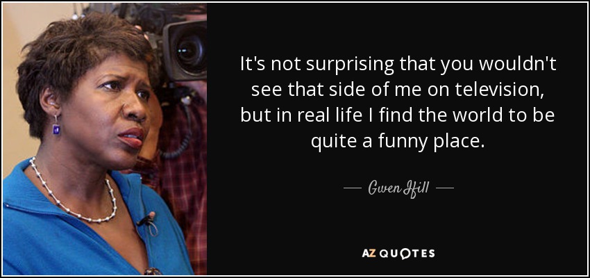 It's not surprising that you wouldn't see that side of me on television, but in real life I find the world to be quite a funny place. - Gwen Ifill